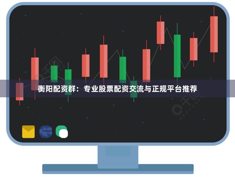 衡阳配资群：专业股票配资交流与正规平台推荐