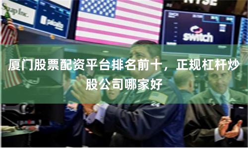 厦门股票配资平台排名前十，正规杠杆炒股公司哪家好