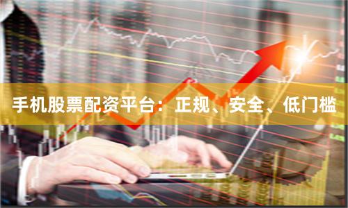 手机股票配资平台：正规、安全、低门槛